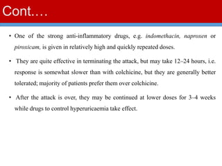 Cont.…
• One of the strong anti-inflammatory drugs, e.g. indomethacin, naproxen or
piroxicam, is given in relatively high and quickly repeated doses.
• They are quite effective in terminating the attack, but may take 12–24 hours, i.e.
response is somewhat slower than with colchicine, but they are generally better
tolerated; majority of patients prefer them over colchicine.
• After the attack is over, they may be continued at lower doses for 3–4 weeks
while drugs to control hyperuricaemia take effect.
 