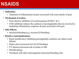 NSAIDS
• Indication:
• Treatment of inflammation & pain associated with acute attacks of gout
• Mechanism of Action:
• Non-selective inhibitors of cyclooxygenase (COX) 1 & 2
• COX inhibition reduces the synthesis of prostaglandins that are involved in
mediating inflammatory responses & pain associated with gout.
• Side Effects:
• Increased bleeding (e.g. increase GI bleeding)
• Relative contraindications:
• Renal insufficiency (inhibiting prostaglandin synthesis can induce renal
failure)
• Peptic ulcer (increased risk for GI bleeding)
• CV disease (increased risk of stroke or MI)
• NSAID allergy
• Treatment with other anticoagulants (increased bleeding risk)
 