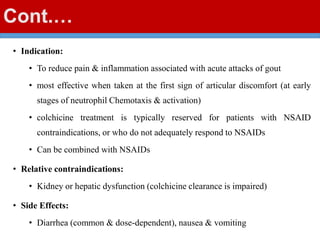 Cont.…
• Indication:
• To reduce pain & inflammation associated with acute attacks of gout
• most effective when taken at the first sign of articular discomfort (at early
stages of neutrophil Chemotaxis & activation)
• colchicine treatment is typically reserved for patients with NSAID
contraindications, or who do not adequately respond to NSAIDs
• Can be combined with NSAIDs
• Relative contraindications:
• Kidney or hepatic dysfunction (colchicine clearance is impaired)
• Side Effects:
• Diarrhea (common & dose-dependent), nausea & vomiting
 