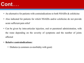 Cont.…
• An alternative for patients with contraindications to both NSAIDs & colchicine
• Also indicated for patients for which NSAIDs and/or colchicine do not provide
acute sufficient pain relief
• Can be given by intra-articular injection, oral or parenteral administration, with
the route depending on the severity of symptoms and the number of joints
affected
• Relative contraindications:
• Diabetes (a common co-morbidity with gout)
 