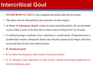 Intercritical Gout
• INTERCRITICAL GOUT is the symptom-free period after the first attack.
• This phase may be interrupted by the recurrence of acute attacks.
• A. Onset of subsequent attacks varies. In most untreated patients, the second attack
occurs within 2 years of the first, but in some it may be delayed for 5 to 10 years.
• A small percentage of patients never experience a second attack. If hyperuricemia is
insufficiently treated, subsequent attacks may become progressively longer and more
severe and may involve more than one joint.
• B. Treatment goals
• 1. To reduce the frequency and severity of recurrent attacks
• 2. To minimize urate deposition in body tissues, thereby preventing progression to
chronic tophaceous gout
 