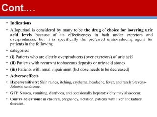 Cont.…
• Indications
• Allopurinol is considered by many to be the drug of choice for lowering uric
acid levels because of its effectiveness in both under excretors and
overproducers, but it is specifically the preferred urate-reducing agent for
patients in the following
• categories:
• (i) Patients who are clearly overproducers (over excretors) of uric acid
• (ii) Patients with recurrent tophaceous deposits or uric acid stones
• (iii) Patients with renal impairment (but dose needs to be decreased)
• Adverse effects
• Hypersensitivity: Skin rashes, itching, erythema, headache, fever, and rarely Stevens-
Johnson syndrome.
• GIT: Nausea, vomiting, diarrhoea, and occasionally hepatotoxicity may also occur.
• Contraindications: in children, pregnancy, lactation, patients with liver and kidney
diseases.
 