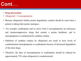 Cont.…
• Drug interactions
• Allopurinol + 6 mercaptopurine
• Because allopurinol inhibits purine degradation, caution should be used when a
patient is taking other purine analogues.
• For example, azathioprine and its active form 6 mercaptopurine are anticancer
and immunosuppressive drugs that contain a purine backbone, and 6-
mercaptopurine is metabolized by xanthine oxidase.
• Inhibition of xanthine oxidase by allopurinol can result in toxic levels of
coadministered mercaptopurine or azathioprine because of decreased degradation
of the latter drugs.
• Therefore, the dose of mercaptopurine or azathioprine should be reduced by
approximately 75% when allopurinol is coadministered.
 