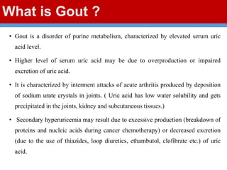What is Gout ?
• Gout is a disorder of purine metabolism, characterized by elevated serum uric
acid level.
• Higher level of serum uric acid may be due to overproduction or impaired
excretion of uric acid.
• It is characterized by interment attacks of acute arthritis produced by deposition
of sodium urate crystals in joints. ( Uric acid has low water solubility and gets
precipitated in the joints, kidney and subcutaneous tissues.)
• Secondary hyperuricemia may result due to excessive production (breakdown of
proteins and nucleic acids during cancer chemotherapy) or decreased excretion
(due to the use of thiazides, loop diuretics, ethambutol, clofibrate etc.) of uric
acid.
 
