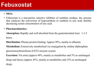 Febuxostat
• MOA
• Febuxostat is a non-purine selective inhibitor of xanthine oxidase, the enzyme
that catalyses the conversion of hypoxanthine to xanthine to uric acid, thereby
decreasing serum concentration of uric acid.
• Pharmacokinetics:
Absorption: Rapidly and well absorbed from the gastrointestinal tract. 1-1.5
hours.
Distribution: Plasma protein binding: Approx 99%, mainly to albumin.
Metabolism: Extensively metabolised via conjugation by uridine diphosphate
glucuronosyltransferase (UGT) enzyme system.
Excretion: Via urine (approx 49%, mainly as metabolites and 3% as unchanged
drug) and faeces (approx 45%, mainly as metabolites and 12% as unchanged
drug).
 