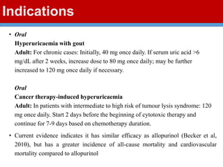 Indications
• Oral
Hyperuricaemia with gout
Adult: For chronic cases: Initially, 40 mg once daily. If serum uric acid >6
mg/dL after 2 weeks, increase dose to 80 mg once daily; may be further
increased to 120 mg once daily if necessary.
Oral
Cancer therapy-induced hyperuricaemia
Adult: In patients with intermediate to high risk of tumour lysis syndrome: 120
mg once daily. Start 2 days before the beginning of cytotoxic therapy and
continue for 7-9 days based on chemotherapy duration.
• Current evidence indicates it has similar efficacy as allopurinol (Becker et al,
2010), but has a greater incidence of all-cause mortality and cardiovascular
mortality compared to allopurinol
 