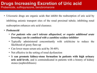 Drugs Increasing Excretion of Uric acid
Probenicide, sulfinpyrazone, benzbromarone
• Uricosuric drugs are organic acids that inhibit the reabsorption of uric acid by
inhibiting anionic transport sites of the renal proximal tubule; inhibiting renal
reabsorption enhances uric acid clearance.
• Probenecid
• For patients who can't tolerate allopurinol, or require additional urate
lowering; can be combined with a xanthine oxidase inhibitor
• Typically administered concomitantly with colchicine to reduce the
likelihood of gouty flare-up
• Can lower mean serum uric acid by 30-40%
• Not effective in the setting of renal dysfunction
• It can promote kidney-stone formation in patients with high urinary
uric acid levels, and is contraindicated in patients with a history of kidney
stones (nephrolithiasis)
 