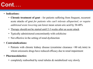 Cont.…
• Indications:
• Chronic treatment of gout - for patients suffering from frequent, recurrent
acute attacks of gout for patients who can't tolerate allopurinol, or require
additional urate lowering can lower mean serum uric acid by 30-40%
• Therapy should not be started until 2-3 weeks after an acute attack
• Typically administered concomitantly with colchicine
• Not effective in the setting of renal dysfunction
• Contraindications:
• Patients with chronic kidney disease (creatinine clearance <80 mL/min) in
whom uricosuric drugs have reduced efficacy due to renal impairment
• Pharmacokinetics:
• completely reabsorbed by renal tubules & metabolized very slowly
 