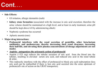 Cont.…
• Side Effects:
• GI irritation, allergic dermatitis (rash)
• kidney stone formation (associated with the increase in uric acid excretion; therefore the
urine volume should be maintained at a high level, and at least in early treatment, urine pH
should be kept above 6.0 by administering alkali)
• Nephrotic syndrome has occurred
• Aplastic anemia (rare)
• Major drug interactions:
• Probenecid interferes with the renal secretion of penicillin, other beta-lactam
antibiotics, and methotrexate, thereby decreasing their renal clearance, increasing
their half-life, and elevating their plasma concentrations (if dosage adjustments are not
made).
• Aspirin - antagonizes the uricosuric action of probenecid.
• Aspirin (>325 mg) reduces the tubular secretion of uric acid from the blood into the
tubules, resulting in elevated serum uric acid, and reduced uric acid in the renal tubule
& urine.
• This indirectly interferes with the effect of probenecid to block uric acid reabsorption (less
uric acid can be reabsorbed if there is less uric acid secreted into the urine upstream of
probenecid's site of action on the URAT transporter).
 
