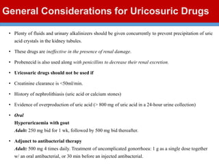 General Considerations for Uricosuric Drugs
• Plenty of fluids and urinary alkalinizers should be given concurrently to prevent precipitation of uric
acid crystals in the kidney tubules.
• These drugs are ineffective in the presence of renal damage.
• Probenecid is also used along with penicillins to decrease their renal excretion.
• Uricosuric drugs should not be used if
• Creatinine clearance is <50ml/min.
• History of nephrolithiasis (uric acid or calcium stones)
• Evidence of overproduction of uric acid (> 800 mg of uric acid in a 24-hour urine collection)
• Oral
Hyperuricaemia with gout
Adult: 250 mg bid for 1 wk, followed by 500 mg bid thereafter.
• Adjunct to antibacterial therapy
Adult: 500 mg 4 times daily. Treatment of uncomplicated gonorrhoea: 1 g as a single dose together
w/ an oral antibacterial, or 30 min before an injected antibacterial.
 