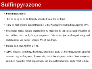 Sulfinpyrazone
• Pharmacokinetics
• 4-6 hr, or up to 10 hr. Readily absorbed from the GI tract.
• Time to peak plasma concentration: 1-2 hr. Plasma protein binding: Approx 98%.
• Undergoes partial hepatic metabolism by reduction to the sulfide and oxidation to
the sulfone and to hydroxy-compounds. Via urine (as unchanged drug and
metabolites); via faeces (approx. 5% of the drug).
• Plasma half-life: Approx 2-4 hr.
• ADR: Nausea, vomiting, diarrhoea, abdominal pain, GI bleeding, rashes, aplastic
anaemia, agranulocytosis, leucopenia, thrombocytopenia, raised liver enzymes,
jaundice, hepatitis, renal impairment, salt and water retention, acute renal failure.
 