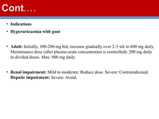 Cont.…
• Indications
• Hyperuricaemia with gout
• Adult: Initially, 100-200 mg bid, increase gradually over 2-3 wk to 600 mg daily.
Maintenance dose (after plasma-urate concentration is controlled): 200 mg daily
in divided doses. Max: 800 mg daily.
• Renal impairment: Mild to moderate: Reduce dose. Severe: Contraindicated.
Hepatic impairment: Severe: Avoid.
 