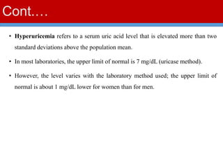 Cont.…
• Hyperuricemia refers to a serum uric acid level that is elevated more than two
standard deviations above the population mean.
• In most laboratories, the upper limit of normal is 7 mg/dL (uricase method).
• However, the level varies with the laboratory method used; the upper limit of
normal is about 1 mg/dL lower for women than for men.
 