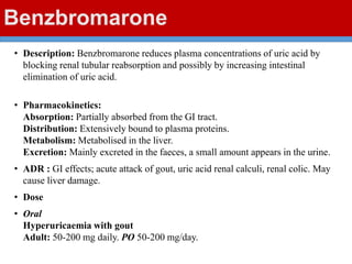 Benzbromarone
• Description: Benzbromarone reduces plasma concentrations of uric acid by
blocking renal tubular reabsorption and possibly by increasing intestinal
elimination of uric acid.
• Pharmacokinetics:
Absorption: Partially absorbed from the GI tract.
Distribution: Extensively bound to plasma proteins.
Metabolism: Metabolised in the liver.
Excretion: Mainly excreted in the faeces, a small amount appears in the urine.
• ADR : GI effects; acute attack of gout, uric acid renal calculi, renal colic. May
cause liver damage.
• Dose
• Oral
Hyperuricaemia with gout
Adult: 50-200 mg daily. PO 50-200 mg/day.
 
