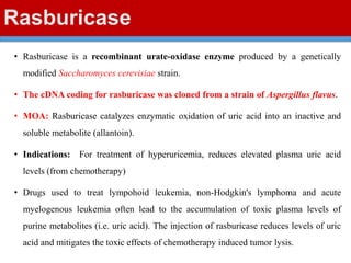 Rasburicase
• Rasburicase is a recombinant urate-oxidase enzyme produced by a genetically
modified Saccharomyces cerevisiae strain.
• The cDNA coding for rasburicase was cloned from a strain of Aspergillus flavus.
• MOA: Rasburicase catalyzes enzymatic oxidation of uric acid into an inactive and
soluble metabolite (allantoin).
• Indications: For treatment of hyperuricemia, reduces elevated plasma uric acid
levels (from chemotherapy)
• Drugs used to treat lympohoid leukemia, non-Hodgkin's lymphoma and acute
myelogenous leukemia often lead to the accumulation of toxic plasma levels of
purine metabolites (i.e. uric acid). The injection of rasburicase reduces levels of uric
acid and mitigates the toxic effects of chemotherapy induced tumor lysis.
 