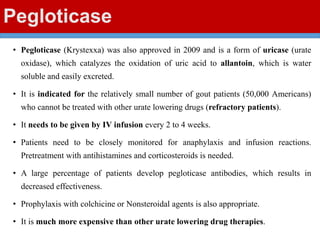 Pegloticase
• Pegloticase (Krystexxa) was also approved in 2009 and is a form of uricase (urate
oxidase), which catalyzes the oxidation of uric acid to allantoin, which is water
soluble and easily excreted.
• It is indicated for the relatively small number of gout patients (50,000 Americans)
who cannot be treated with other urate lowering drugs (refractory patients).
• It needs to be given by IV infusion every 2 to 4 weeks.
• Patients need to be closely monitored for anaphylaxis and infusion reactions.
Pretreatment with antihistamines and corticosteroids is needed.
• A large percentage of patients develop pegloticase antibodies, which results in
decreased effectiveness.
• Prophylaxis with colchicine or Nonsteroidal agents is also appropriate.
• It is much more expensive than other urate lowering drug therapies.
 