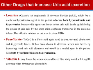 Other Drugs that increase Uric acid excretion
• Losartan (Cozaar), an angiotensin II receptor blocker (ARB), might be a
useful antihypertensive agent in the patient who has both hyperuricemia and
hypertension because this agent can lower serum uric acid levels by inhibiting
the uptake of uric acid by the urate anion exchange transporter in the proximal
tubule. This effect is minimal or not seen in other ARBs.
• Fenofibrate (TriCor) is a fibric acid agent used to treat elevated cholesterol
and triglyceride levels. It has been shown to decrease serum uric levels by
increasing renal uric acid clearance and would be a useful agent in the patient
with both hyperlipidemia and hyperuricemia.
• Vitamin C may lower the serum uric acid level. One study noted a 0.5 mg/dL
decrease when 500 mg was given daily.
 