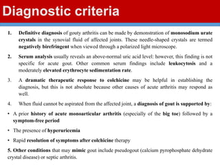 Diagnostic criteria
1. Definitive diagnosis of gouty arthritis can be made by demonstration of monosodium urate
crystals in the synovial fluid of affected joints. These needle-shaped crystals are termed
negatively birefringent when viewed through a polarized light microscope.
2. Serum analysis usually reveals an above-normal uric acid level: however, this finding is not
specific for acute gout. Other common serum findings include leukocytosis and a
moderately elevated erythrocyte sedimentation rate.
3. A dramatic therapeutic response to colchicine may be helpful in establishing the
diagnosis, but this is not absolute because other causes of acute arthritis may respond as
well.
4. When fluid cannot be aspirated from the affected joint, a diagnosis of gout is supported by:
• A prior history of acute monoarticular arthritis (especially of the big toe) followed by a
symptom-free period
• The presence of hyperuricemia
• Rapid resolution of symptoms after colchicine therapy
5. Other conditions that may mimic gout include pseudogout (calcium pyrophosphate dehydrate
crystal disease) or septic arthritis.
 