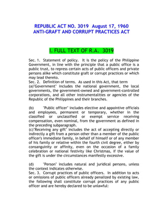 REPUBLIC ACT NO. 3019 August 17, 1960
ANTI-GRAFT AND CORRUPT PRACTICES ACT
I. FULL TEXT OF R.A. 3019
Sec. 1. Statement of policy. It is the policy of the Philippine
Government, in line with the principle that a public office is a
public trust, to repress certain acts of public officers and private
persons alike which constitute graft or corrupt practices or which
may lead thereto.
Sec. 2. Definition of terms. As used in this Act, that term
(a)"Government" includes the national government, the local
governments, the government-owned and government-controlled
corporations, and all other instrumentalities or agencies of the
Republic of the Philippines and their branches.
(b) "Public officer" includes elective and appointive officials
and employees, permanent or temporary, whether in the
classified or unclassified or exempt service receiving
compensation, even nominal, from the government as defined in
the preceding subparagraph.
(c)"Receiving any gift" includes the act of accepting directly or
indirectly a gift from a person other than a member of the public
officer's immediate family, in behalf of himself or of any member
of his family or relative within the fourth civil degree, either by
consanguinity or affinity, even on the occasion of a family
celebration or national festivity like Christmas, if the value of
the gift is under the circumstances manifestly excessive.
(d) "Person" includes natural and juridical persons, unless
the context indicates otherwise.
Sec. 3. Corrupt practices of public officers. In addition to acts
or omissions of public officers already penalized by existing law,
the following shall constitute corrupt practices of any public
officer and are hereby declared to be unlawful:
 