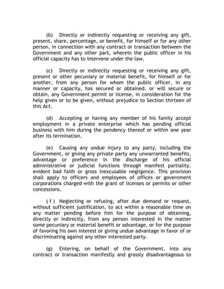 (b) Directly or indirectly requesting or receiving any gift,
present, share, percentage, or benefit, for himself or for any other
person, in connection with any contract or transaction between the
Government and any other part, wherein the public officer in his
official capacity has to intervene under the law.
(c) Directly or indirectly requesting or receiving any gift,
present or other pecuniary or material benefit, for himself or for
another, from any person for whom the public officer, in any
manner or capacity, has secured or obtained, or will secure or
obtain, any Government permit or license, in consideration for the
help given or to be given, without prejudice to Section thirteen of
this Act.
(d) Accepting or having any member of his family accept
employment in a private enterprise which has pending official
business with him during the pendency thereof or within one year
after its termination.
(e) Causing any undue injury to any party, including the
Government, or giving any private party any unwarranted benefits,
advantage or preference in the discharge of his official
administrative or judicial functions through manifest partiality,
evident bad faith or gross inexcusable negligence. This provision
shall apply to officers and employees of offices or government
corporations charged with the grant of licenses or permits or other
concessions.
( f ) Neglecting or refusing, after due demand or request,
without sufficient justification, to act within a reasonable time on
any matter pending before him for the purpose of obtaining,
directly or indirectly, from any person interested in the matter
some pecuniary or material benefit or advantage, or for the purpose
of favoring his own interest or giving undue advantage in favor of or
discriminating against any other interested party.
(g) Entering, on behalf of the Government, into any
contract or transaction manifestly and grossly disadvantageous to
 