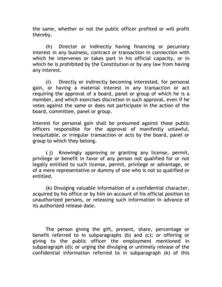 the same, whether or not the public officer profited or will profit
thereby.
(h) Director or indirectly having financing or pecuniary
interest in any business, contract or transaction in connection with
which he intervenes or takes part in his official capacity, or in
which he is prohibited by the Constitution or by any law from having
any interest.
(i) Directly or indirectly becoming interested, for personal
gain, or having a material interest in any transaction or act
requiring the approval of a board, panel or group of which he is a
member, and which exercises discretion in such approval, even if he
votes against the same or does not participate in the action of the
board, committee, panel or group.
Interest for personal gain shall be presumed against those public
officers responsible for the approval of manifestly unlawful,
inequitable, or irregular transaction or acts by the board, panel or
group to which they belong.
( j) Knowingly approving or granting any license, permit,
privilege or benefit in favor of any person not qualified for or not
legally entitled to such license, permit, privilege or advantage, or
of a mere representative or dummy of one who is not so qualified or
entitled.
(k) Divulging valuable information of a confidential character,
acquired by his office or by him on account of his official position to
unauthorized persons, or releasing such information in advance of
its authorized release date.
The person giving the gift, present, share, percentage or
benefit referred to in subparagraphs (b) and (c); or offering or
giving to the public officer the employment mentioned in
subparagraph (d); or urging the divulging or untimely release of the
confidential information referred to in subparagraph (k) of this
 