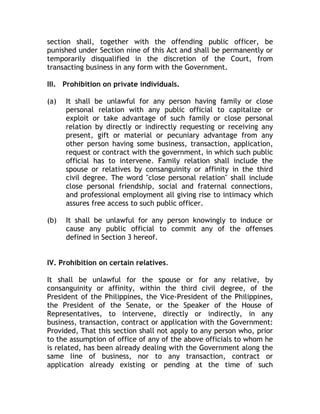 section shall, together with the offending public officer, be
punished under Section nine of this Act and shall be permanently or
temporarily disqualified in the discretion of the Court, from
transacting business in any form with the Government.
III. Prohibition on private individuals.
(a) It shall be unlawful for any person having family or close
personal relation with any public official to capitalize or
exploit or take advantage of such family or close personal
relation by directly or indirectly requesting or receiving any
present, gift or material or pecuniary advantage from any
other person having some business, transaction, application,
request or contract with the government, in which such public
official has to intervene. Family relation shall include the
spouse or relatives by consanguinity or affinity in the third
civil degree. The word "close personal relation" shall include
close personal friendship, social and fraternal connections,
and professional employment all giving rise to intimacy which
assures free access to such public officer.
(b) It shall be unlawful for any person knowingly to induce or
cause any public official to commit any of the offenses
defined in Section 3 hereof.
IV. Prohibition on certain relatives.
It shall be unlawful for the spouse or for any relative, by
consanguinity or affinity, within the third civil degree, of the
President of the Philippines, the Vice-President of the Philippines,
the President of the Senate, or the Speaker of the House of
Representatives, to intervene, directly or indirectly, in any
business, transaction, contract or application with the Government:
Provided, That this section shall not apply to any person who, prior
to the assumption of office of any of the above officials to whom he
is related, has been already dealing with the Government along the
same line of business, nor to any transaction, contract or
application already existing or pending at the time of such
 