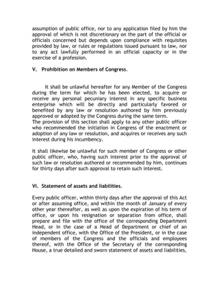 assumption of public office, nor to any application filed by him the
approval of which is not discretionary on the part of the official or
officials concerned but depends upon compliance with requisites
provided by law, or rules or regulations issued pursuant to law, nor
to any act lawfully performed in an official capacity or in the
exercise of a profession.
V. Prohibition on Members of Congress.
It shall be unlawful hereafter for any Member of the Congress
during the term for which he has been elected, to acquire or
receive any personal pecuniary interest in any specific business
enterprise which will be directly and particularly favored or
benefited by any law or resolution authored by him previously
approved or adopted by the Congress during the same term.
The provision of this section shall apply to any other public officer
who recommended the initiation in Congress of the enactment or
adoption of any law or resolution, and acquires or receives any such
interest during his incumbency.
It shall likewise be unlawful for such member of Congress or other
public officer, who, having such interest prior to the approval of
such law or resolution authored or recommended by him, continues
for thirty days after such approval to retain such interest.
VI. Statement of assets and liabilities.
Every public officer, within thirty days after the approval of this Act
or after assuming office, and within the month of January of every
other year thereafter, as well as upon the expiration of his term of
office, or upon his resignation or separation from office, shall
prepare and file with the office of the corresponding Department
Head, or in the case of a Head of Department or chief of an
independent office, with the Office of the President, or in the case
of members of the Congress and the officials and employees
thereof, with the Office of the Secretary of the corresponding
House, a true detailed and sworn statement of assets and liabilities,
 