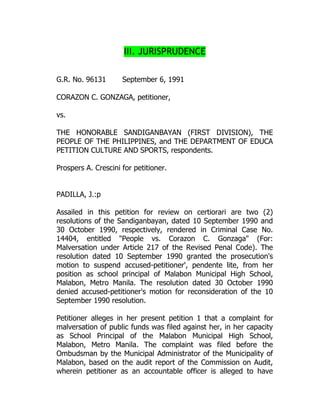 III. JURISPRUDENCE
G.R. No. 96131 September 6, 1991
CORAZON C. GONZAGA, petitioner,
vs.
THE HONORABLE SANDIGANBAYAN (FIRST DIVISION), THE
PEOPLE OF THE PHILIPPINES, and THE DEPARTMENT OF EDUCA
PETITION CULTURE AND SPORTS, respondents.
Prospers A. Crescini for petitioner.
PADILLA, J.:p
Assailed in this petition for review on certiorari are two (2)
resolutions of the Sandiganbayan, dated 10 September 1990 and
30 October 1990, respectively, rendered in Criminal Case No.
14404, entitled "People vs. Corazon C. Gonzaga" (For:
Malversation under Article 217 of the Revised Penal Code). The
resolution dated 10 September 1990 granted the prosecution's
motion to suspend accused-petitioner', pendente lite, from her
position as school principal of Malabon Municipal High School,
Malabon, Metro Manila. The resolution dated 30 October 1990
denied accused-petitioner's motion for reconsideration of the 10
September 1990 resolution.
Petitioner alleges in her present petition 1 that a complaint for
malversation of public funds was filed against her, in her capacity
as School Principal of the Malabon Municipal High School,
Malabon, Metro Manila. The complaint was filed before the
Ombudsman by the Municipal Administrator of the Municipality of
Malabon, based on the audit report of the Commission on Audit,
wherein petitioner as an accountable officer is alleged to have
 