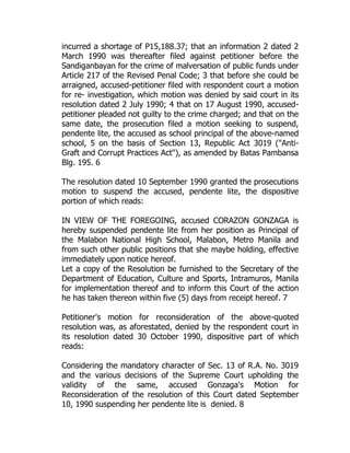 incurred a shortage of P15,188.37; that an information 2 dated 2
March 1990 was thereafter filed against petitioner before the
Sandiganbayan for the crime of malversation of public funds under
Article 217 of the Revised Penal Code; 3 that before she could be
arraigned, accused-petitioner filed with respondent court a motion
for re- investigation, which motion was denied by said court in its
resolution dated 2 July 1990; 4 that on 17 August 1990, accused-
petitioner pleaded not guilty to the crime charged; and that on the
same date, the prosecution filed a motion seeking to suspend,
pendente lite, the accused as school principal of the above-named
school, 5 on the basis of Section 13, Republic Act 3019 ("Anti-
Graft and Corrupt Practices Act"), as amended by Batas Pambansa
Blg. 195. 6
The resolution dated 10 September 1990 granted the prosecutions
motion to suspend the accused, pendente lite, the dispositive
portion of which reads:
IN VIEW OF THE FOREGOING, accused CORAZON GONZAGA is
hereby suspended pendente lite from her position as Principal of
the Malabon National High School, Malabon, Metro Manila and
from such other public positions that she maybe holding, effective
immediately upon notice hereof.
Let a copy of the Resolution be furnished to the Secretary of the
Department of Education, Culture and Sports, Intramuros, Manila
for implementation thereof and to inform this Court of the action
he has taken thereon within five (5) days from receipt hereof. 7
Petitioner's motion for reconsideration of the above-quoted
resolution was, as aforestated, denied by the respondent court in
its resolution dated 30 October 1990, dispositive part of which
reads:
Considering the mandatory character of Sec. 13 of R.A. No. 3019
and the various decisions of the Supreme Court upholding the
validity of the same, accused Gonzaga's Motion for
Reconsideration of the resolution of this Court dated September
10, 1990 suspending her pendente lite is denied. 8
 