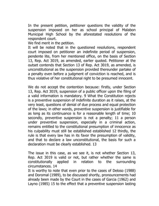 In the present petition, petitioner questions the validity of the
suspension imposed on her as school principal of Malabon
Municipal High School by the aforestated resolutions of the
respondent court.
We find merit in the petition.
It will be noted that in the questioned resolutions, respondent
court imposed on petitioner an indefinite period of suspension,
pendente lite, from her mentioned office, on the basis of Section
13, Rep. Act 3019, as amended, earlier quoted. Petitioner at the
outset contends that Section 13 of Rep. Act 3019, as amended, is
unconstitutional as the suspension provided thereunder partake of
a penalty even before a judgment of conviction is reached, and is
thus violative of her constitutional right to be presumed innocent.
We do not accept the contention because: firstly, under Section
13, Rep. Act 3019, suspension of a public officer upon the filing of
a valid information is mandatory. 9 What the Constitution rejects
is a preventive suspension of indefinite duration as it raises, at the
very least, questions of denial of due process and equal protection
of the laws; in other words, preventive suspension is justifiable for
as long as its continuance is for a reasonable length of time; 10
secondly, preventive suspension is not a penalty; 11 a person
under preventive suspension, especially in a criminal action,
remains entitled to the constitutional presumption of innocence as
his culpability must still be established established 12 thirdly, the
rule is that every law has in its favor the presumption of validity,
and that to declare a law unconstitutional, the basis for such a
declaration must be clearly established. 13
The issue in this case, as we see it, is not whether Section 13,
Rep. Act 3019 is valid or not, but rather whether the same is
constitutionally applied in relation to the surrounding
circumstances. 14
It is worthy to note that even prior to the cases of Deloso (1988)
and Doromal (1989), to be discussed shortly, pronouncements had
already been made by the Court in the cases of Garcia (1962) and
Layno (1985) 15 to the effect that a preventive suspension lasting
 