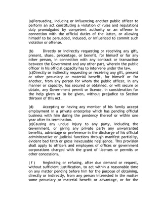 (a)Persuading, inducing or influencing another public officer to
perform an act constituting a violation of rules and regulations
duly promulgated by competent authority or an offense in
connection with the official duties of the latter, or allowing
himself to be persuaded, induced, or influenced to commit such
violation or offense.
(b) Directly or indirectly requesting or receiving any gift,
present, share, percentage, or benefit, for himself or for any
other person, in connection with any contract or transaction
between the Government and any other part, wherein the public
officer in his official capacity has to intervene under the law.
(c)Directly or indirectly requesting or receiving any gift, present
or other pecuniary or material benefit, for himself or for
another, from any person for whom the public officer, in any
manner or capacity, has secured or obtained, or will secure or
obtain, any Government permit or license, in consideration for
the help given or to be given, without prejudice to Section
thirteen of this Act.
(d) Accepting or having any member of his family accept
employment in a private enterprise which has pending official
business with him during the pendency thereof or within one
year after its termination.
(e)Causing any undue injury to any party, including the
Government, or giving any private party any unwarranted
benefits, advantage or preference in the discharge of his official
administrative or judicial functions through manifest partiality,
evident bad faith or gross inexcusable negligence. This provision
shall apply to officers and employees of offices or government
corporations charged with the grant of licenses or permits or
other concessions.
( f ) Neglecting or refusing, after due demand or request,
without sufficient justification, to act within a reasonable time
on any matter pending before him for the purpose of obtaining,
directly or indirectly, from any person interested in the matter
some pecuniary or material benefit or advantage, or for the
 