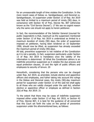 for an unreasonable length of time violates the Constitution. In the
more recent cases of Deloso vs. Sandiganbayan, and Doromal vs.
Sandiganbayan, 16 suspension under Section 13 of Rep. Act 3019
was held as limited to a maximum period of ninety (90) days, in
consonance with Section 42 of Pres. Decree No. 807 (otherwise
known as the "Civil Service Decree"). 17 We see no cogent reason
why the same rule should not apply to herein petitioner.
In fact, the recommendation of the Solicitor General (counsel for
public respondent) is that, inasmuch as the suspension mentioned
under Section 13 of Rep. Act 3019 is understood as limited to a
maximum duration of ninety (90) days, the order of suspension
imposed on petitioner, having been rendered on 10 September
1990, should now be lifted, as suspension has already exceeded
the maximum period of ninety (90) days.
All told, preventive suspension is not violative of the Constitution
as it is not a penalty. In fact, suspension particularly under Section
13 of Rep. Act 3019 is mandatory once the validity of the
information is determined. 18 What the Constitution abhors is an
indefinite preventive suspension as it violates the due process and
equal protection clauses, 19 and the right of public officers and
employees to security of tenure. 20
Henceforth, considering that the persons who can be charged
under Rep. Act 3019, as amended, include elective and appointive
officers and employees, and futher taking into account the rulings
in the Deloso and Doromal cases, the ninety (90)-day maximum
period for suspension under Section 13 of the said Act shall apply
to all those who are validly charged under the said Act, whether
elective or appointive officer or employee as defined in Section
2(b) of Rep. Act 3019. 21
To the extent that there may be cases of indefinite suspension
imposed either under Section 13 of Rep. Act 3019, or Section 42
of Pres. Decree 807, it is best for the guidance of all concerned
that this Court set forth the rules on the period of preventive
suspension under the aforementioned laws, as follows:
 