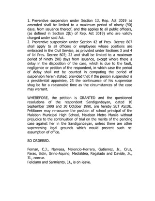 1. Preventive suspension under Section 13, Rep. Act 3019 as
amended shall be limited to a maximum period of ninety (90)
days, from issuance thereof, and this applies to all public officers,
(as defined in Section 2(b) of Rep. Act 3019) who are validly
charged under said Act.
2. Preventive suspension under Section 42 of Pres. Decree 807
shall apply to all officers or employees whose positions are
embraced in the Civil Service, as provided under Sections 3 and 4
of Id Pres. Decree 807; 22 and shall be limited to a maximum
period of ninety (90) days from issuance, except where there is
delay in the disposition of the case, which is due to the fault,
negligence or petition of the respondent, in which case the period
of delay shall not be counted in computing the period of
suspension herein stated; provided that if the person suspended is
a presidential appointee, 23 the continuance of his suspension
shag be for a reasonable time as the circumstances of the case
may warrant.
WHEREFORE, the petition is GRANTED and the questioned
resolutions of the respondent Sandiganbayan, dated 10
September 1990 and 30 October 1990, are hereby SET ASIDE.
Petitioner may re-assume the position of school principal of the
Malabon Municipal High School, Malabon Metro Manila without
prejudice to the continuation of trial on the merits of the pending
case against her in the Sandiganbayan, unless there are other
supervening legal grounds which would prevent such re-
assumption of office.
SO ORDERED.
Fernan, C.J., Narvasa, Melencio-Herrera, Gutierrez, Jr., Cruz,
Paras, Bidin, Grino-Aquino, Medialdea, Regalado and Davide, Jr.,
JJ., concur.
Feliciano and Sarmiento, JJ., is on leave.
 
