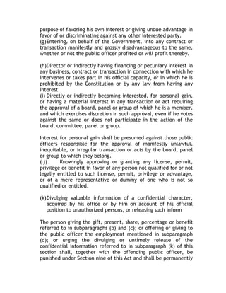 purpose of favoring his own interest or giving undue advantage in
favor of or discriminating against any other interested party.
(g)Entering, on behalf of the Government, into any contract or
transaction manifestly and grossly disadvantageous to the same,
whether or not the public officer profited or will profit thereby.
(h)Director or indirectly having financing or pecuniary interest in
any business, contract or transaction in connection with which he
intervenes or takes part in his official capacity, or in which he is
prohibited by the Constitution or by any law from having any
interest.
(i) Directly or indirectly becoming interested, for personal gain,
or having a material interest in any transaction or act requiring
the approval of a board, panel or group of which he is a member,
and which exercises discretion in such approval, even if he votes
against the same or does not participate in the action of the
board, committee, panel or group.
Interest for personal gain shall be presumed against those public
officers responsible for the approval of manifestly unlawful,
inequitable, or irregular transaction or acts by the board, panel
or group to which they belong.
( j) Knowingly approving or granting any license, permit,
privilege or benefit in favor of any person not qualified for or not
legally entitled to such license, permit, privilege or advantage,
or of a mere representative or dummy of one who is not so
qualified or entitled.
(k)Divulging valuable information of a confidential character,
acquired by his office or by him on account of his official
position to unauthorized persons, or releasing such inform
The person giving the gift, present, share, percentage or benefit
referred to in subparagraphs (b) and (c); or offering or giving to
the public officer the employment mentioned in subparagraph
(d); or urging the divulging or untimely release of the
confidential information referred to in subparagraph (k) of this
section shall, together with the offending public officer, be
punished under Section nine of this Act and shall be permanently
 