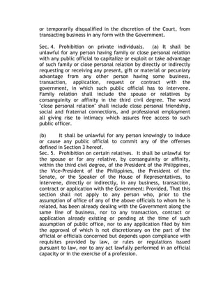or temporarily disqualified in the discretion of the Court, from
transacting business in any form with the Government.
Sec. 4. Prohibition on private individuals. (a) It shall be
unlawful for any person having family or close personal relation
with any public official to capitalize or exploit or take advantage
of such family or close personal relation by directly or indirectly
requesting or receiving any present, gift or material or pecuniary
advantage from any other person having some business,
transaction, application, request or contract with the
government, in which such public official has to intervene.
Family relation shall include the spouse or relatives by
consanguinity or affinity in the third civil degree. The word
"close personal relation" shall include close personal friendship,
social and fraternal connections, and professional employment
all giving rise to intimacy which assures free access to such
public officer.
(b) It shall be unlawful for any person knowingly to induce
or cause any public official to commit any of the offenses
defined in Section 3 hereof.
Sec. 5. Prohibition on certain relatives. It shall be unlawful for
the spouse or for any relative, by consanguinity or affinity,
within the third civil degree, of the President of the Philippines,
the Vice-President of the Philippines, the President of the
Senate, or the Speaker of the House of Representatives, to
intervene, directly or indirectly, in any business, transaction,
contract or application with the Government: Provided, That this
section shall not apply to any person who, prior to the
assumption of office of any of the above officials to whom he is
related, has been already dealing with the Government along the
same line of business, nor to any transaction, contract or
application already existing or pending at the time of such
assumption of public office, nor to any application filed by him
the approval of which is not discretionary on the part of the
official or officials concerned but depends upon compliance with
requisites provided by law, or rules or regulations issued
pursuant to law, nor to any act lawfully performed in an official
capacity or in the exercise of a profession.
 