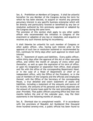 Sec. 6. Prohibition on Members of Congress. It shall be unlawful
hereafter for any Member of the Congress during the term for
which he has been elected, to acquire or receive any personal
pecuniary interest in any specific business enterprise which will
be directly and particularly favored or benefited by any law or
resolution authored by him previously approved or adopted by
the Congress during the same term.
The provision of this section shall apply to any other public
officer who recommended the initiation in Congress of the
enactment or adoption of any law or resolution, and acquires or
receives any such interest during his incumbency.
It shall likewise be unlawful for such member of Congress or
other public officer, who, having such interest prior to the
approval of such law or resolution authored or recommended by
him, continues for thirty days after such approval to retain such
interest.
Sec. 7. Statement of assets and liabilities. Every public officer,
within thirty days after the approval of this Act or after assuming
office, and within the month of January of every other year
thereafter, as well as upon the expiration of his term of office,
or upon his resignation or separation from office, shall prepare
and file with the office of the corresponding Department Head,
or in the case of a Head of Department or chief of an
independent office, with the Office of the President, or in the
case of members of the Congress and the officials and employees
thereof, with the Office of the Secretary of the corresponding
House, a true detailed and sworn statement of assets and
liabilities, including a statement of the amounts and sources of
his income, the amounts of his personal and family expenses and
the amount of income taxes paid for the next preceding calendar
year: Provided, That public officers assuming office less than two
months before the end of the calendar year, may file their
statements in the following months of January.
Sec. 8. Dismissal due to unexplained wealth. If in accordance
with the provisions of Republic Act Numbered One thousand
three hundred seventy-nine, a public official has been found to
 