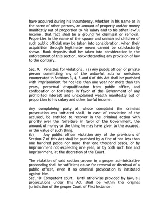 have acquired during his incumbency, whether in his name or in
the name of other persons, an amount of property and/or money
manifestly out of proportion to his salary and to his other lawful
income, that fact shall be a ground for dismissal or removal.
Properties in the name of the spouse and unmarried children of
such public official may be taken into consideration, when their
acquisition through legitimate means cannot be satisfactorily
shown. Bank deposits shall be taken into consideration in the
enforcement of this section, notwithstanding any provision of law
to the contrary.
Sec. 9. Penalties for violations. (a) Any public officer or private
person committing any of the unlawful acts or omissions
enumerated in Sections 3, 4, 5 and 6 of this Act shall be punished
with imprisonment for not less than one year nor more than ten
years, perpetual disqualification from public office, and
confiscation or forfeiture in favor of the Government of any
prohibited interest and unexplained wealth manifestly out of
proportion to his salary and other lawful income.
Any complaining party at whose complaint the criminal
prosecution was initiated shall, in case of conviction of the
accused, be entitled to recover in the criminal action with
priority over the forfeiture in favor of the Government, the
amount of money or the thing he may have given to the accused,
or the value of such thing.
(b) Any public officer violation any of the provisions of
Section 7 of this Act shall be punished by a fine of not less than
one hundred pesos nor more than one thousand pesos, or by
imprisonment not exceeding one year, or by both such fine and
imprisonment, at the discretion of the Court.
The violation of said section proven in a proper administrative
proceeding shall be sufficient cause for removal or dismissal of a
public officer, even if no criminal prosecution is instituted
against him.
Sec. 10. Competent court. Until otherwise provided by law, all
prosecutions under this Act shall be within the original
jurisdiction of the proper Court of First Instance.
 