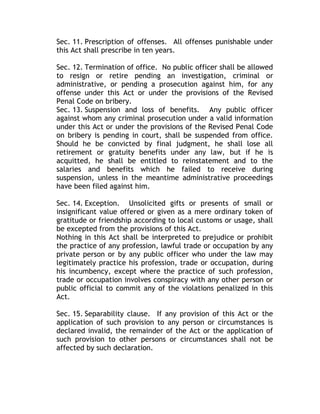Sec. 11. Prescription of offenses. All offenses punishable under
this Act shall prescribe in ten years.
Sec. 12. Termination of office. No public officer shall be allowed
to resign or retire pending an investigation, criminal or
administrative, or pending a prosecution against him, for any
offense under this Act or under the provisions of the Revised
Penal Code on bribery.
Sec. 13. Suspension and loss of benefits. Any public officer
against whom any criminal prosecution under a valid information
under this Act or under the provisions of the Revised Penal Code
on bribery is pending in court, shall be suspended from office.
Should he be convicted by final judgment, he shall lose all
retirement or gratuity benefits under any law, but if he is
acquitted, he shall be entitled to reinstatement and to the
salaries and benefits which he failed to receive during
suspension, unless in the meantime administrative proceedings
have been filed against him.
Sec. 14. Exception. Unsolicited gifts or presents of small or
insignificant value offered or given as a mere ordinary token of
gratitude or friendship according to local customs or usage, shall
be excepted from the provisions of this Act.
Nothing in this Act shall be interpreted to prejudice or prohibit
the practice of any profession, lawful trade or occupation by any
private person or by any public officer who under the law may
legitimately practice his profession, trade or occupation, during
his incumbency, except where the practice of such profession,
trade or occupation involves conspiracy with any other person or
public official to commit any of the violations penalized in this
Act.
Sec. 15. Separability clause. If any provision of this Act or the
application of such provision to any person or circumstances is
declared invalid, the remainder of the Act or the application of
such provision to other persons or circumstances shall not be
affected by such declaration.
 