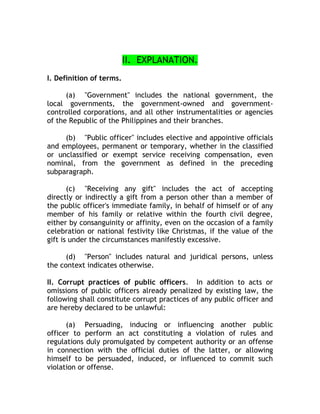 II. EXPLANATION.
I. Definition of terms.
(a) "Government" includes the national government, the
local governments, the government-owned and government-
controlled corporations, and all other instrumentalities or agencies
of the Republic of the Philippines and their branches.
(b) "Public officer" includes elective and appointive officials
and employees, permanent or temporary, whether in the classified
or unclassified or exempt service receiving compensation, even
nominal, from the government as defined in the preceding
subparagraph.
(c) "Receiving any gift" includes the act of accepting
directly or indirectly a gift from a person other than a member of
the public officer's immediate family, in behalf of himself or of any
member of his family or relative within the fourth civil degree,
either by consanguinity or affinity, even on the occasion of a family
celebration or national festivity like Christmas, if the value of the
gift is under the circumstances manifestly excessive.
(d) "Person" includes natural and juridical persons, unless
the context indicates otherwise.
II. Corrupt practices of public officers. In addition to acts or
omissions of public officers already penalized by existing law, the
following shall constitute corrupt practices of any public officer and
are hereby declared to be unlawful:
(a) Persuading, inducing or influencing another public
officer to perform an act constituting a violation of rules and
regulations duly promulgated by competent authority or an offense
in connection with the official duties of the latter, or allowing
himself to be persuaded, induced, or influenced to commit such
violation or offense.
 
