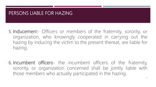 PERSONS LIABLE FOR HAZING
5. Inducement- Officers or members of the fraternity, sorority, or
organization, who knowingly cooperated in carrying out the
hazing by inducing the victim to the present thereat, are liable for
hazing.
6. Incumbent officers- the incumbent officers of the fraternity,
sorority, or organization concerned shall be jointly liable with
those members who actually participated in the hazing.
10
 