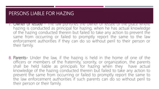 PERSONS LIABLE FOR HAZING
7. Owner or lessee – The law punishes the owner or lessee of the place where
hazing is conducted as principal for hazing, when he has actual knowledge
of the hazing conducted therein but failed to take any action to prevent the
same from occurring or failed to promptly report the same to the law
enforcement authorities if they can do so without peril to their person or
their family.
8. Parents- Under the law, if the hazing is held in the home of one of the
officers or members of the fraternity, sorority, or organization, the parents
shall be held liable as principals for hazing when they have actual
knowledge of the hazing conducted therein but failed to take any action to
prevent the same from occurring or failed to promptly report the same to
the law enforcement authorities if such parents can do so without peril to
their person or their family.
11
 