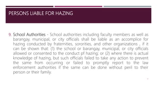 PERSONS LIABLE FOR HAZING
9. School Authorities - School authorities including faculty members as well as
barangay, municipal, or city officials shall be liable as an accomplice for
hazing conducted by fraternities, sororities, and other organizations , if it
can be shown that: (1) the school or barangay, municipal, or city officials
allowed or consented to the conduct pf hazing; or (2) where there is actual
knowledge of hazing, but such officials failed to take any action to prevent
the same from occurring or failed to promptly report to the law
enforcement authorities if the same can be done without peril to their
person or their family.
12
 