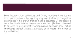 Even though school authorities and faculty members have had no
direct participation in hazing, they may nonetheless be charged as
accomplices if it is shown that: (1) hazing occurred; (2) the accused
are school authorities or faculty members; and (3) they consented
to or failed to take preventive action against hazing in spite actual
knowledge thereof (People v. Bayabos) or to report the matter to
the authorities.
13
 