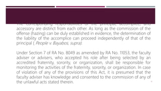 The corresponding responsibilities of the principal, accomplice, and
accessory are distinct from each other. As long as the commission of the
offense (hazing) can be duly established in evidence, the determination of
the liability of the accomplice can proceed independently of that of the
principal ( People v. Bayabos, supra).
Under Section 7 of RA No. 8049 as amended by RA No. 11053, the faculty
adviser or advisers, who accepted his role after being selected by an
accredited fraternity, sorority, or organization, shall be responsible for
monitoring the activities of the fraternity, sorority, or organization. In case
of violation of any of the provisions of this Act, it is presumed that the
faculty adviser has knowledge and consented to the commission of any of
the unlawful acts stated therein. 14
 