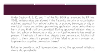 Under Section 4, 5, 10, and 11 of RA No. 8049 as amended by RA No.
11503, initiation rites are allowed if the fraternity, sorority, or organization
obtained approval from school authority, or punong barangay, or city or
municipal mayor, authorities upon writing application undertaking that no
harm of any kind shall be committed. During approved initiation rites, at
least two school or barangay, or city or municipal representatives must be
present. If hazing is still committed despite their presence, no liability shall
attach to them unless it is proven that they failed to perform an overt act
to prevent or stop the commission thereof.
Failure to provide school representatives during the approved initiations
rites is also punishable. 15
 