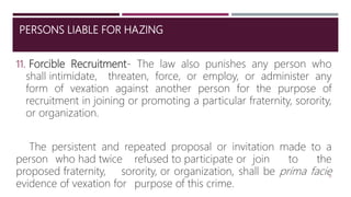 PERSONS LIABLE FOR HAZING
11. Forcible Recruitment- The law also punishes any person who
shall intimidate, threaten, force, or employ, or administer any
form of vexation against another person for the purpose of
recruitment in joining or promoting a particular fraternity, sorority,
or organization.
The persistent and repeated proposal or invitation made to a
person who had twice refused to participate or join to the
proposed fraternity, sorority, or organization, shall be prima facie
evidence of vexation for purpose of this crime.
18
 