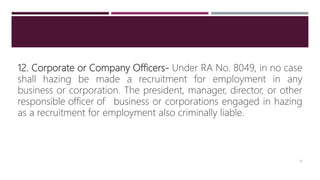 12. Corporate or Company Officers- Under RA No. 8049, in no case
shall hazing be made a recruitment for employment in any
business or corporation. The president, manager, director, or other
responsible officer of business or corporations engaged in hazing
as a recruitment for employment also criminally liable.
19
 