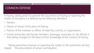 COMMON DEFENSE
In hazing, taking action to prevent the occurrence of hazing or reporting the
matter to the police is a defense by the following offenders:
1. Adviser;
2. Owner or lessee of the place of hazing;
3. Parents of the member or officer of fraternity, sorority, or organization;
4. School authorities and faculty members, barangay, municipal, or city officials if
they being charged on the basis of their knowledge of the conduct of hazing.
*Taking preventive measure or reporting the matter to the authorities will also
negate the presumption of actual participation. 20
 