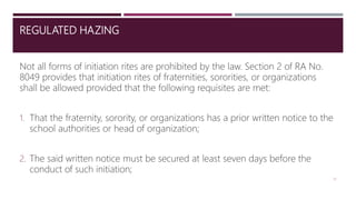 REGULATED HAZING
Not all forms of initiation rites are prohibited by the law. Section 2 of RA No.
8049 provides that initiation rites of fraternities, sororities, or organizations
shall be allowed provided that the following requisites are met:
1. That the fraternity, sorority, or organizations has a prior written notice to the
school authorities or head of organization;
2. The said written notice must be secured at least seven days before the
conduct of such initiation;
21
 