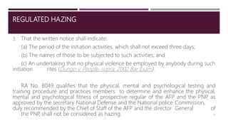 REGULATED HAZING
3. That the written notice shall indicate:
(a) The period of the initiation activities, which shall not exceed three days;
(b) The names of those to be subjected to such activities; and
(c) An undertaking that no physical violence be employed by anybody during such
initiation rites (Dungo v. People, supra; 2002 Bar Exam).
RA No. 8049 qualifies that the physical, mental and psychological testing and
training procedure and practices members to determine and enhance the physical,
mental and psychological fitness of prospective regular of the AFP and the PNP
, as
approved by the secretary National Defense and the National police Commission,
duly recommended by the Chief of Staff of the AFP and the director General of
the PNP
, shall not be considered as hazing. 22
 